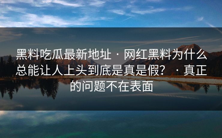 黑料吃瓜最新地址 · 网红黑料为什么总能让人上头到底是真是假? · 真正的问题不在表面 黑料吃瓜最新地址 · 网红黑料为什么总能让人上头到底是真是假? · 真正的问题不在表面
