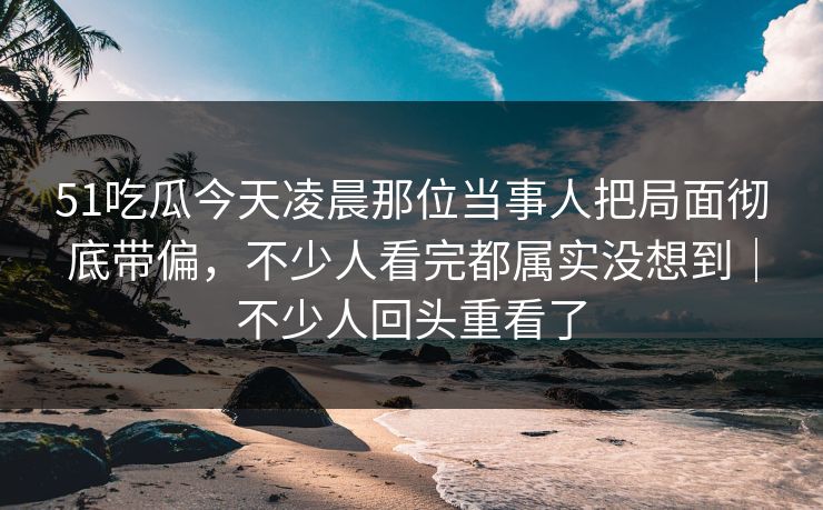 51吃瓜今天凌晨那位当事人把局面彻底带偏，不少人看完都属实没想到｜不少人回头重看了