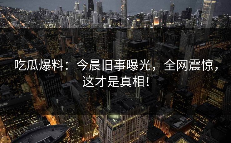 吃瓜爆料:今晨旧事曝光,全网震惊,这才是真相! 吃瓜爆料:今晨旧事曝光,全网震惊,这才是真相!