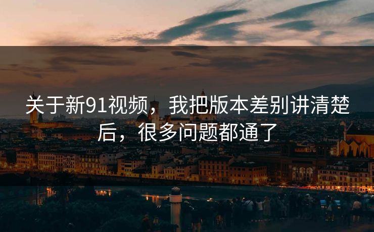 关于新91视频,我把版本差别讲清楚后,很多问题都通了 关于新91视频,我把版本差别讲清楚后,很多问题都通了