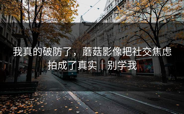 我真的破防了,蘑菇影像把社交焦虑拍成了真实|别学我 我真的破防了,蘑菇影像把社交焦虑拍成了真实|别学我