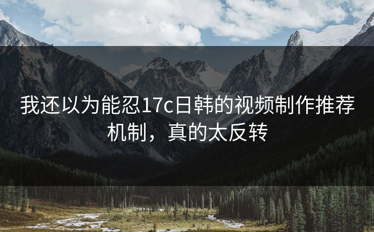 我还以为能忍17c日韩的视频制作推荐机制,真的太反转 我还以为能忍17c日韩的视频制作推荐机制,真的太反转