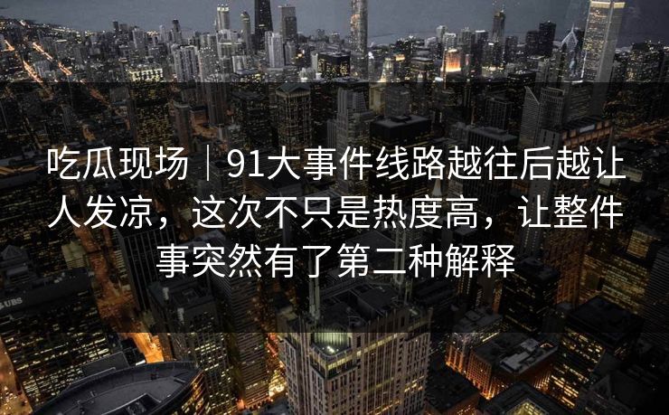 吃瓜现场|91大事件线路越往后越让人发凉,这次不只是热度高,让整件事突然有了第二种解释 吃瓜现场|91大事件线路越往后越让人发凉,这次不只是热度高,让整件事突然有了第二种解释