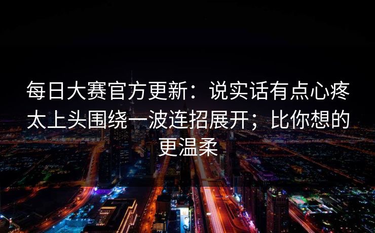 每日大赛官方更新:说实话有点心疼太上头围绕一波连招展开;比你想的更温柔 每日大赛官方更新:说实话有点心疼太上头围绕一波连招展开;比你想的更温柔