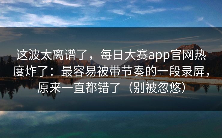 这波太离谱了,每日大赛app官网热度炸了:最容易被带节奏的一段录屏,原来一直都错了(别被忽悠) 这波太离谱了,每日大赛app官网热度炸了:最容易被带节奏的一段录屏,原来一直都错了(别被忽悠)