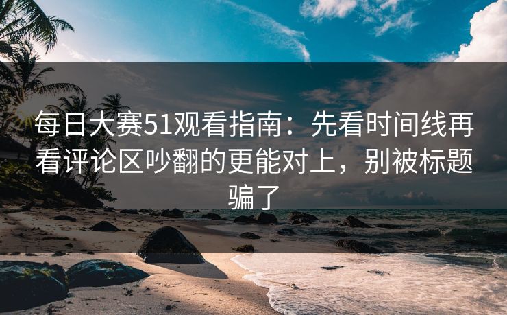 每日大赛51观看指南:先看时间线再看评论区吵翻的更能对上,别被标题骗了 每日大赛51观看指南:先看时间线再看评论区吵翻的更能对上,别被标题骗了