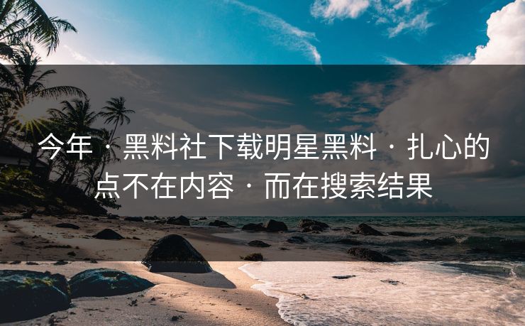 今年 · 黑料社下载明星黑料 · 扎心的点不在内容 · 而在搜索结果 今年 · 黑料社下载明星黑料 · 扎心的点不在内容 · 而在搜索结果