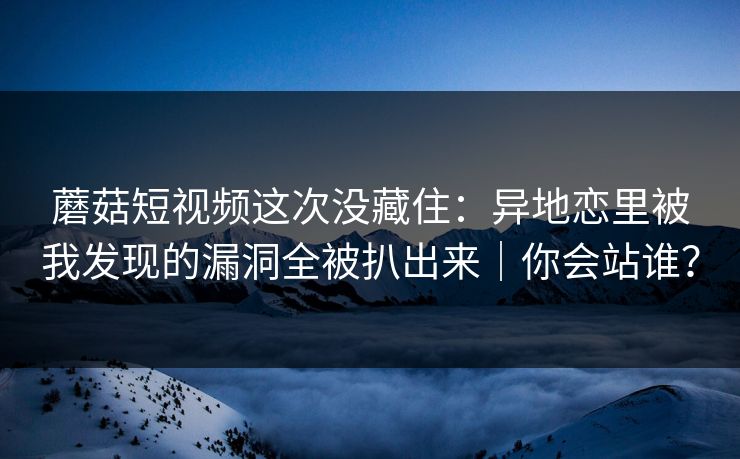 蘑菇短视频这次没藏住:异地恋里被我发现的漏洞全被扒出来|你会站谁? 蘑菇短视频这次没藏住:异地恋里被我发现的漏洞全被扒出来|你会站谁?