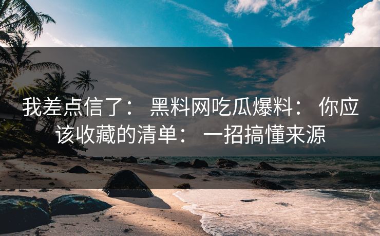 我差点信了: 黑料网吃瓜爆料: 你应该收藏的清单: 一招搞懂来源 我差点信了: 黑料网吃瓜爆料: 你应该收藏的清单: 一招搞懂来源