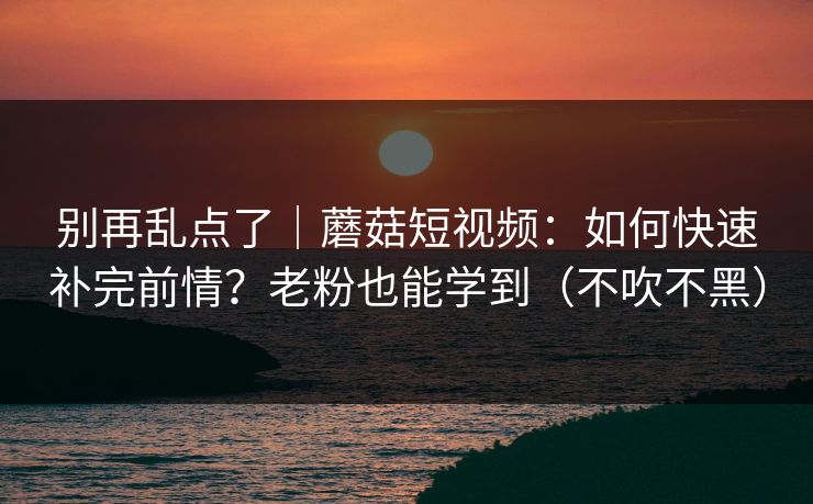 别再乱点了|蘑菇短视频:如何快速补完前情?老粉也能学到(不吹不黑) 别再乱点了|蘑菇短视频:如何快速补完前情?老粉也能学到(不吹不黑)