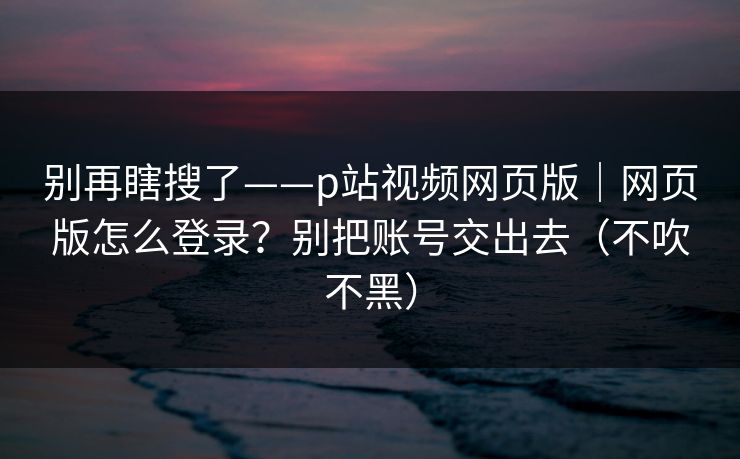 别再瞎搜了——p站视频网页版|网页版怎么登录?别把账号交出去(不吹不黑) 别再瞎搜了——p站视频网页版|网页版怎么登录?别把账号交出去(不吹不黑)