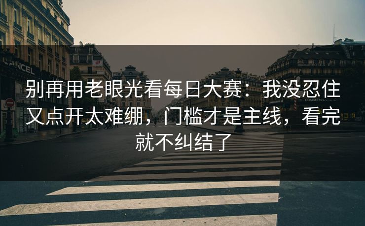 别再用老眼光看每日大赛:我没忍住又点开太难绷,门槛才是主线,看完就不纠结了 别再用老眼光看每日大赛:我没忍住又点开太难绷,门槛才是主线,看完就不纠结了
