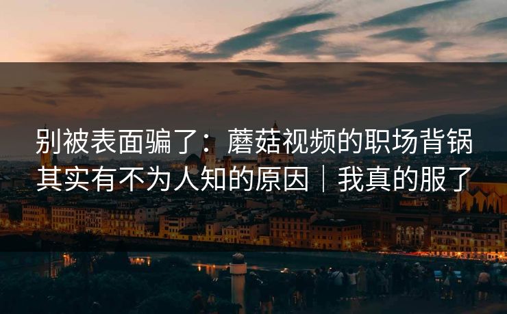别被表面骗了:蘑菇视频的职场背锅其实有不为人知的原因|我真的服了 别被表面骗了:蘑菇视频的职场背锅其实有不为人知的原因|我真的服了