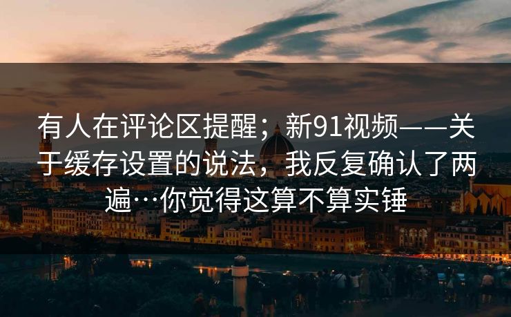 有人在评论区提醒;新91视频——关于缓存设置的说法,我反复确认了两遍…你觉得这算不算实锤 第1张 有人在评论区提醒;新91视频——关于缓存设置的说法,我反复确认了两遍…你觉得这算不算实锤 第1张