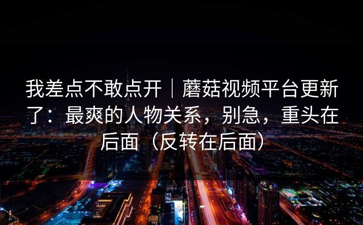 我差点不敢点开|蘑菇视频平台更新了:最爽的人物关系,别急,重头在后面(反转在后面) 第1张 我差点不敢点开|蘑菇视频平台更新了:最爽的人物关系,别急,重头在后面(反转在后面) 第1张