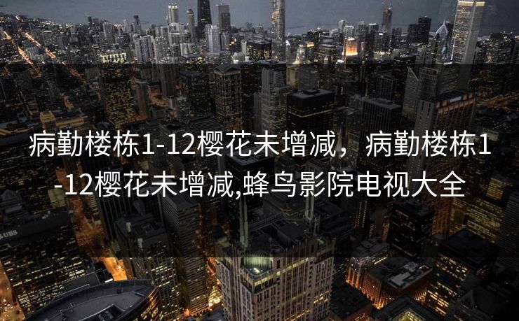 病勤楼栋1-12樱花未增减,病勤楼栋1-12樱花未增减,蜂鸟影院电视大全 病勤楼栋1-12樱花未增减,病勤楼栋1-12樱花未增减,蜂鸟影院电视大全