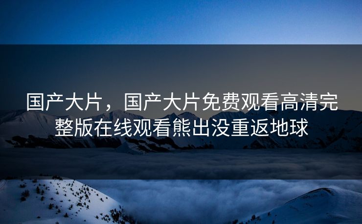 国产大片，国产大片免费观看高清完整版在线观看熊出没重返地球