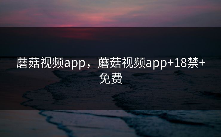 蘑菇视频app，蘑菇视频app+18禁+免费