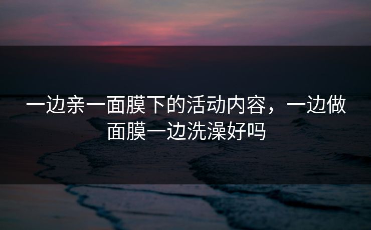 一边亲一面膜下的活动内容，一边做面膜一边洗澡好吗