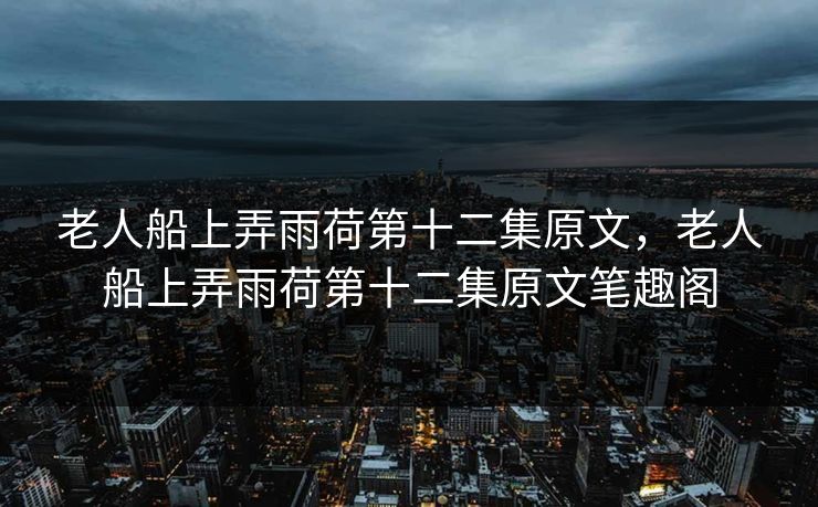 老人船上弄雨荷第十二集原文，老人船上弄雨荷第十二集原文笔趣阁