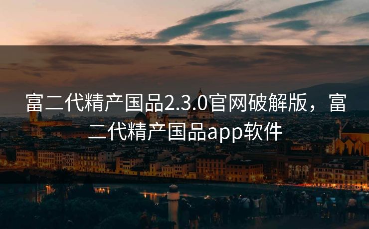 富二代精产国品2.3.0官网破解版，富二代精产国品app软件