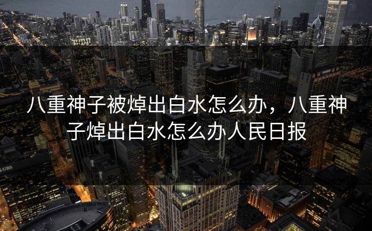 八重神子被焯出白水怎么办,八重神子焯出白水怎么办人民日报 八重神子被焯出白水怎么办,八重神子焯出白水怎么办人民日报