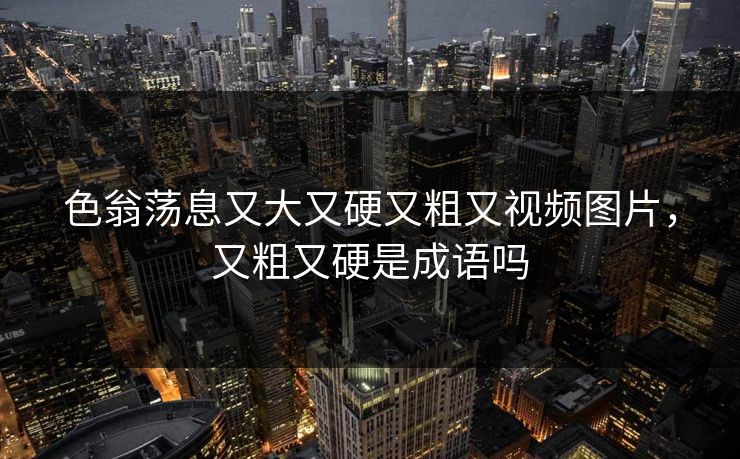 色翁荡息又大又硬又粗又视频图片，又粗又硬是成语吗