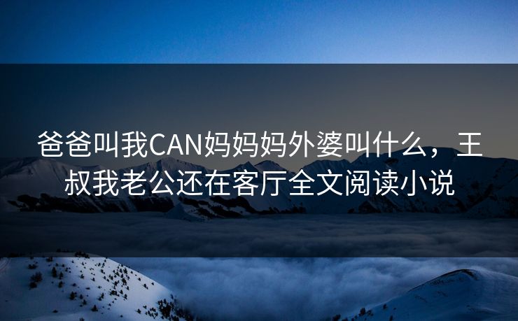 爸爸叫我CAN妈妈妈外婆叫什么,王叔我老公还在客厅全文阅读小说 爸爸叫我CAN妈妈妈外婆叫什么,王叔我老公还在客厅全文阅读小说