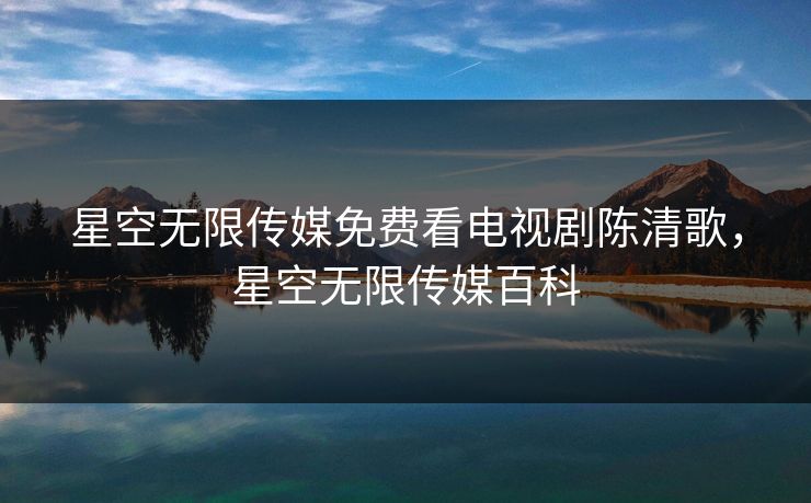 星空无限传媒免费看电视剧陈清歌,星空无限传媒百科 星空无限传媒免费看电视剧陈清歌,星空无限传媒百科