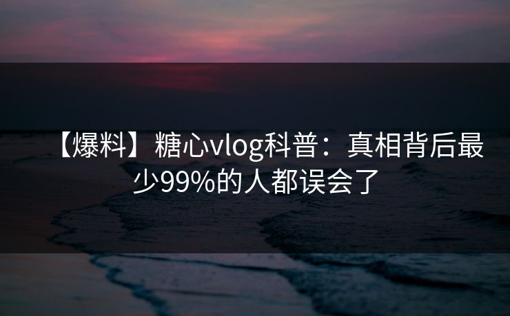 【爆料】糖心vlog科普：真相背后最少99%的人都误会了  第1张