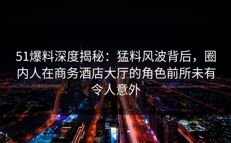 51爆料深度揭秘：猛料风波背后，圈内人在商务酒店大厅的角色前所未有令人意外