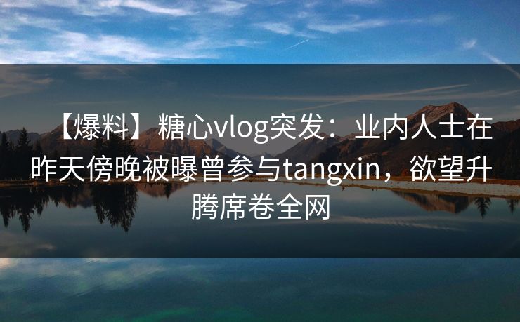 【爆料】糖心vlog突发：业内人士在昨天傍晚被曝曾参与tangxin，欲望升腾席卷全网