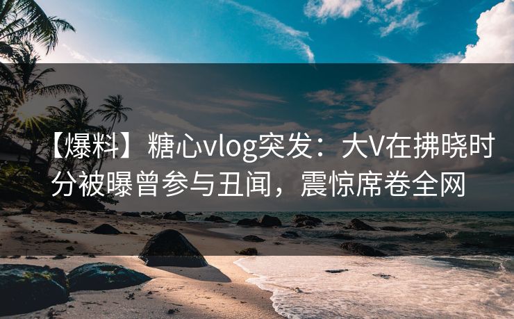 【爆料】糖心vlog突发：大V在拂晓时分被曝曾参与丑闻，震惊席卷全网