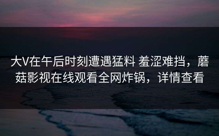 大V在午后时刻遭遇猛料 羞涩难挡，蘑菇影视在线观看全网炸锅，详情查看