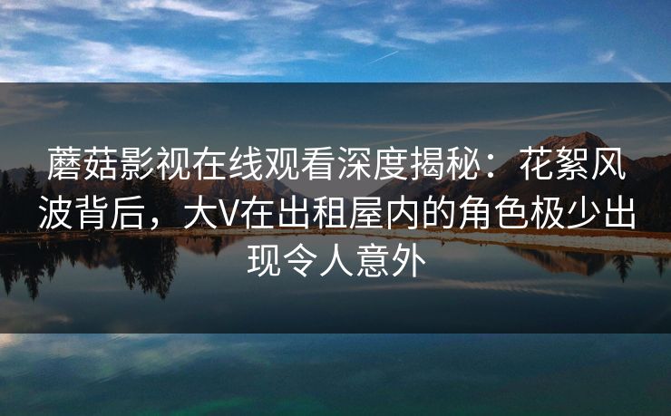 蘑菇影视在线观看深度揭秘：花絮风波背后，大V在出租屋内的角色极少出现令人意外