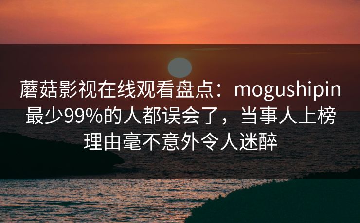 蘑菇影视在线观看盘点：mogushipin最少99%的人都误会了，当事人上榜理由毫不意外令人迷醉
