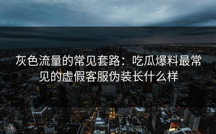 灰色流量的常见套路：吃瓜爆料最常见的虚假客服伪装长什么样