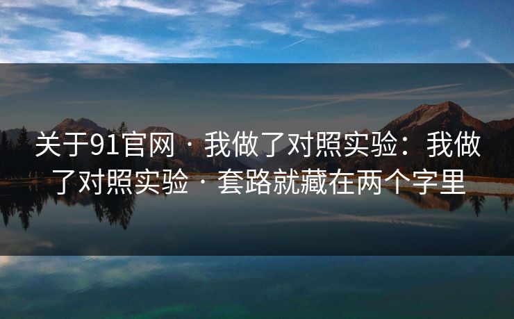 关于91官网 · 我做了对照实验:我做了对照实验 · 套路就藏在两个字里 关于91官网 · 我做了对照实验:我做了对照实验 · 套路就藏在两个字里