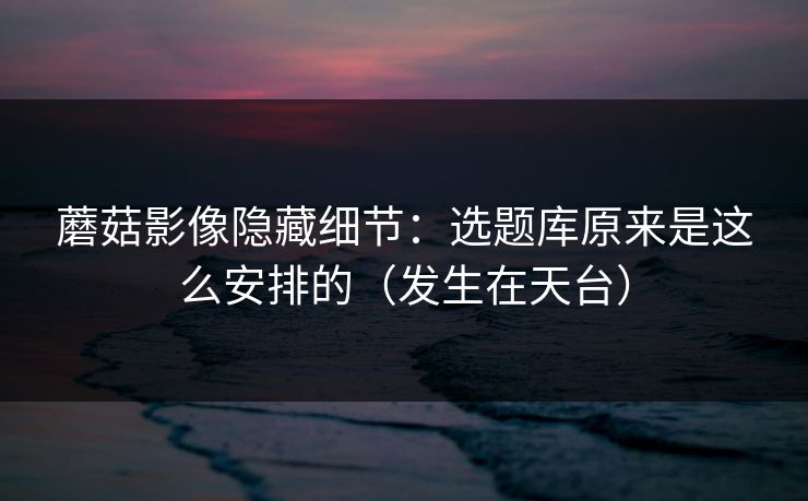 蘑菇影像隐藏细节:选题库原来是这么安排的(发生在天台) 蘑菇影像隐藏细节:选题库原来是这么安排的(发生在天台)