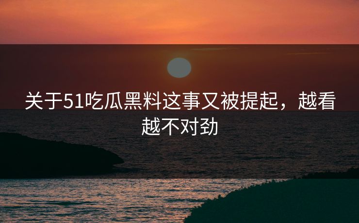 关于51吃瓜黑料这事又被提起，越看越不对劲